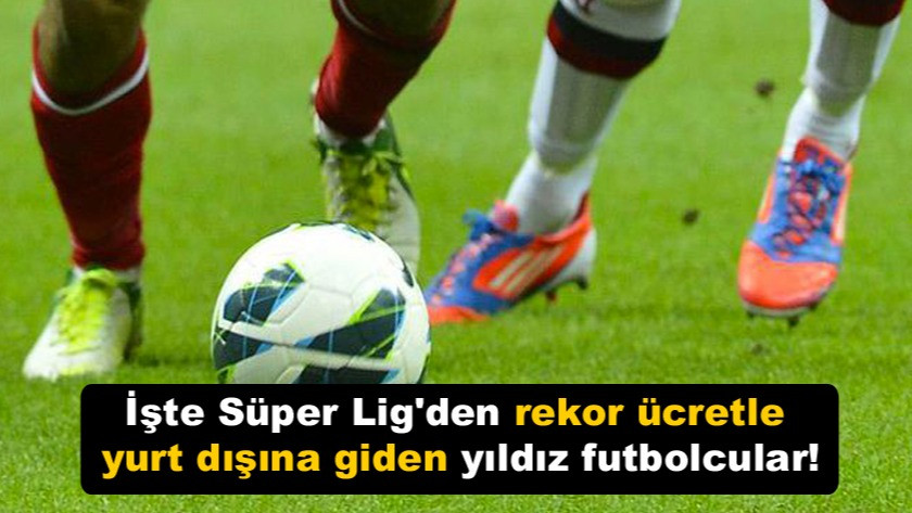 İşte Süper Lig'den rekor ücretle yurt dışına giden yıldız futbolcular!