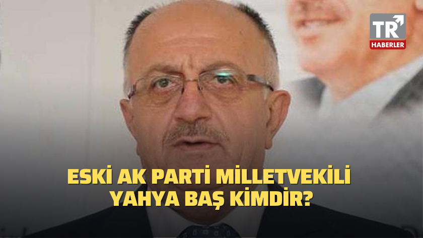 Eski AK Parti Milletvekili Yahya Baş kimdir?