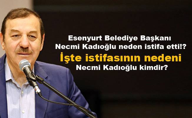 Esenyurt Belediye Başkanı Necmi Kadıoğlu neden istifa etti!? Necmi Kadıoğlu kimdir?