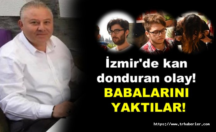 İzmir'de kan donduran olay! Babalarını yaktılar!