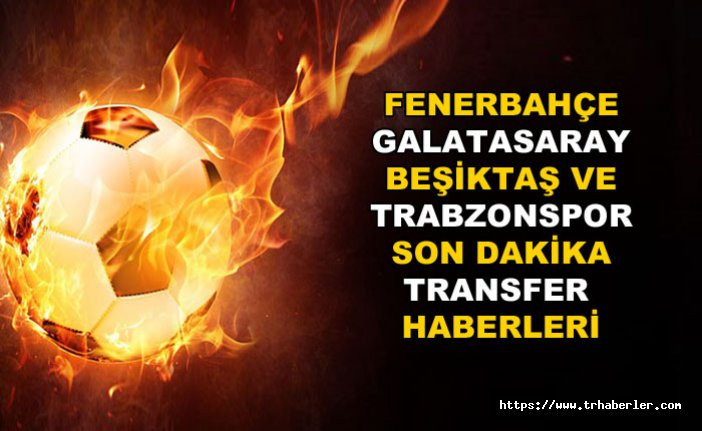 Fenerbahçe, Galatasaray, Beşiktaş ve Trabzonspor'dan son dakika transfer haberleri